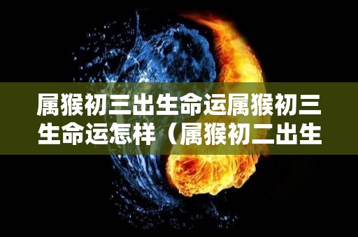 属猴初三出生命运属猴初三生命运怎样（属猴初二出生大富大贵）