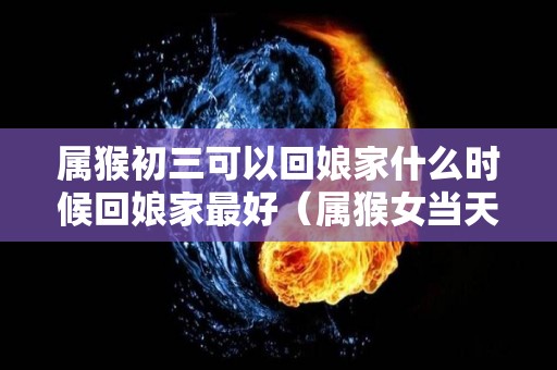 属猴初三可以回娘家什么时候回娘家最好（属猴女当天出嫁忌什么属相）