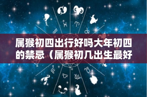 属猴初四出行好吗大年初四的禁忌（属猴初几出生最好命运）