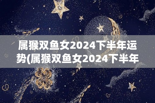 属猴双鱼女2024下半年运势(属猴双鱼女2024下半年：运势转好！新标题：猴双鱼女2024下半年：好转运势！)