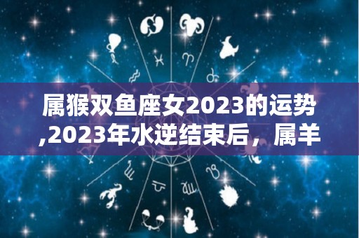 属猴双鱼座女2023的运势,2023年水逆结束后，属羊的人的运势如何，双鱼座的运势