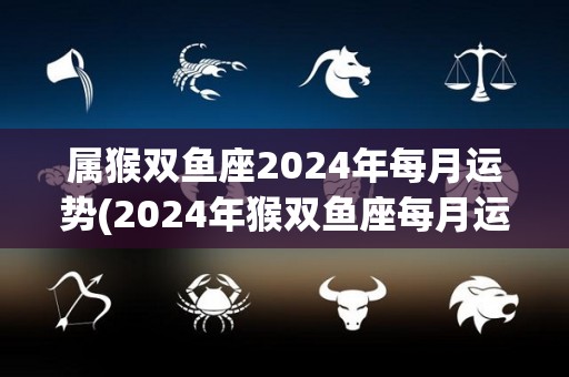 属猴双鱼座2024年每月运势(2024年猴双鱼座每月运势解析)