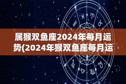 属猴双鱼座2024年每月运势(2024年猴双鱼座每月运势解析)