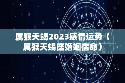属猴天蝎2023感情运势（属猴天蝎座婚姻宿命）
