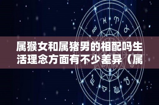 属猴女和属猪男的相配吗生活理念方面有不少差异（属猴女与属猪男婚配好不好）