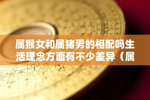 属猴女和属猪男的相配吗生活理念方面有不少差异（属猴女和属猪男相配吗?）
