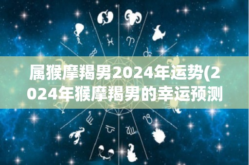 属猴摩羯男2024年运势(2024年猴摩羯男的幸运预测)