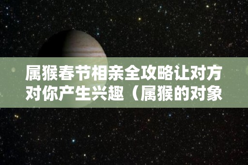 属猴春节相亲全攻略让对方对你产生兴趣（属猴的对象找什么对象）