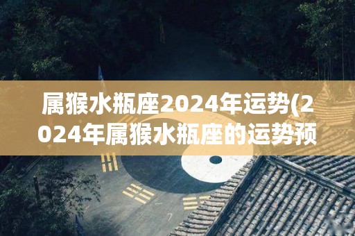 属猴水瓶座2024年运势(2024年属猴水瓶座的运势预测)