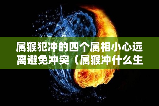 属猴犯冲的四个属相小心远离避免冲突（属猴冲什么生肖相克）