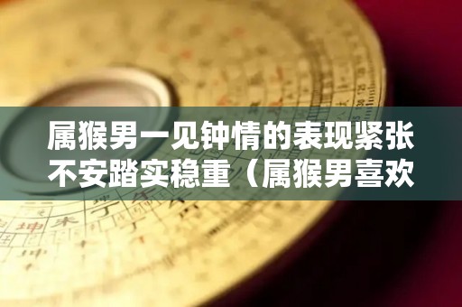 属猴男一见钟情的表现紧张不安踏实稳重（属猴男喜欢一个人的反应）