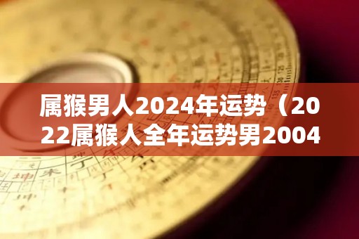 属猴男人2024年运势（2022属猴人全年运势男2004）