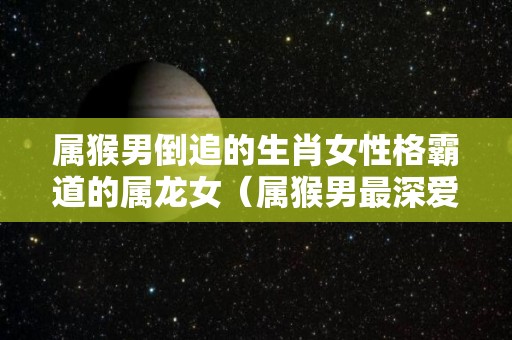 属猴男倒追的生肖女性格霸道的属龙女（属猴男最深爱的生肖女）