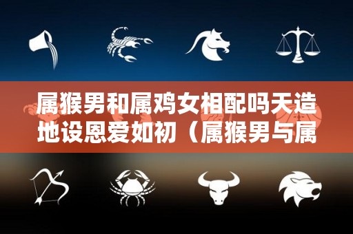 属猴男和属鸡女相配吗天造地设恩爱如初（属猴男与属鸡女婚配合适吗）