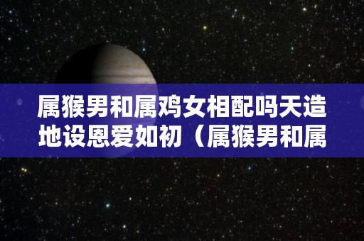 属猴男和属鸡女相配吗天造地设恩爱如初（属猴男和属鸡女的婚姻配吗）