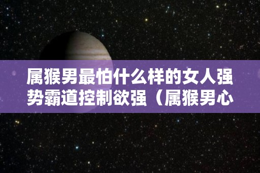 属猴男最怕什么样的女人强势霸道控制欲强（属猴男心狠吗）