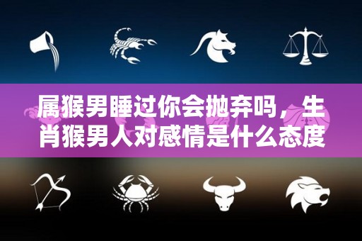 属猴男睡过你会抛弃吗，生肖猴男人对感情是什么态度的简单介绍