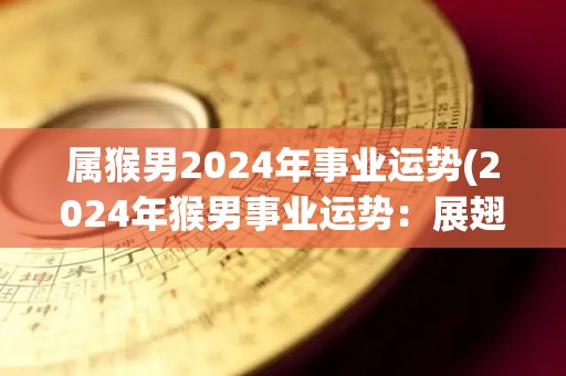 属猴男2024年事业运势(2024年猴男事业运势：展翅高飞，财运亨通！)