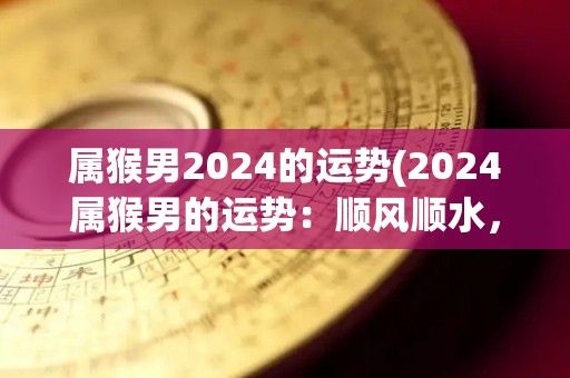 属猴男2024的运势(2024属猴男的运势：顺风顺水，财运亨通)