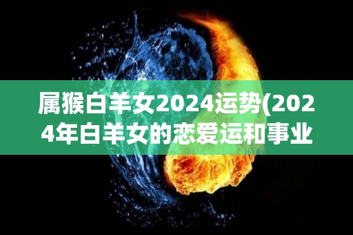 属猴白羊女2024运势(2024年白羊女的恋爱运和事业运会有哪些变化？)