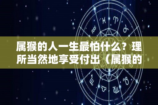 属猴的人一生最怕什么？理所当然地享受付出（属猴的人最怕什么生肖）
