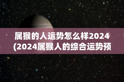 属猴的人运势怎么样2024(2024属猴人的综合运势预测)