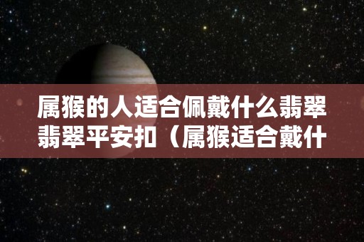 属猴的人适合佩戴什么翡翠翡翠平安扣（属猴适合戴什么的翡翠件）