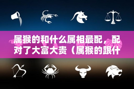属猴的和什么属相最配，配对了大富大贵（属猴的跟什么属相配最好）