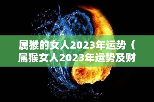 属猴的女人2023年运势（属猴女人2023年运势及财运）