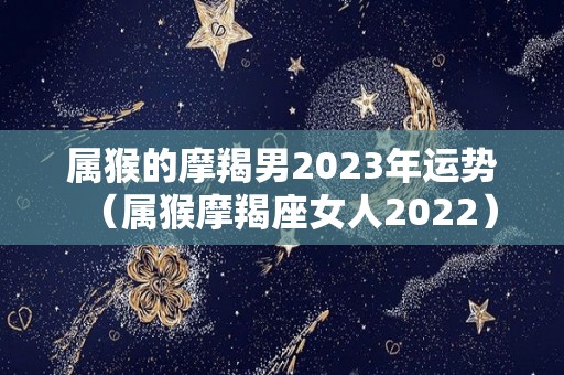 属猴的摩羯男2023年运势（属猴摩羯座女人2022）