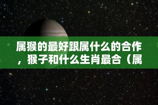 属猴的最好跟属什么的合作，猴子和什么生肖最合（属猴的与哪个属相合作最好）