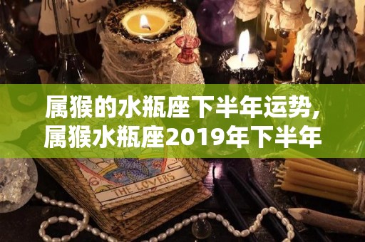 属猴的水瓶座下半年运势,属猴水瓶座2019年下半年运势，快来看看吧！