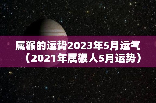 属猴的运势2023年5月运气（2021年属猴人5月运势）