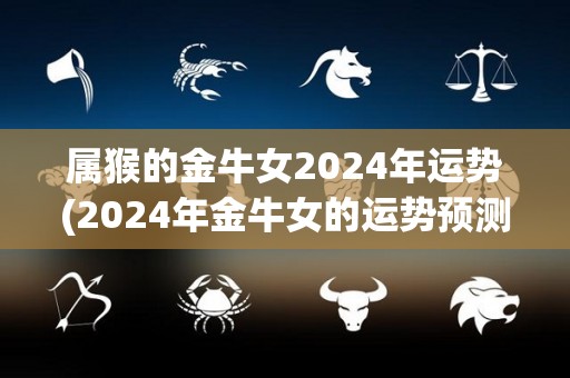 属猴的金牛女2024年运势(2024年金牛女的运势预测)