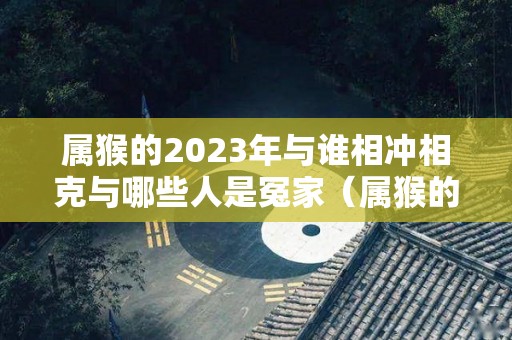 属猴的2023年与谁相冲相克与哪些人是冤家（属猴的在2023年的运程是怎么样）