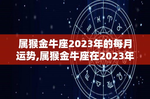 属猴金牛座2023年的每月运势,属猴金牛座在2023年的运势走向