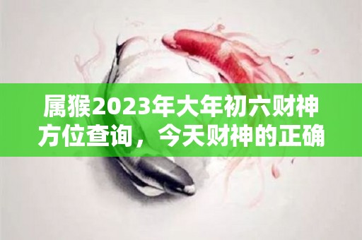 属猴2023年大年初六财神方位查询，今天财神的正确方位（2021年属猴财神方位在哪里）