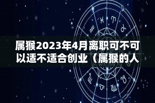 属猴2023年4月离职可不可以适不适合创业（属猴的人2023）