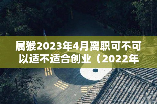 属猴2023年4月离职可不可以适不适合创业（2022年属猴人适合换工作吗）