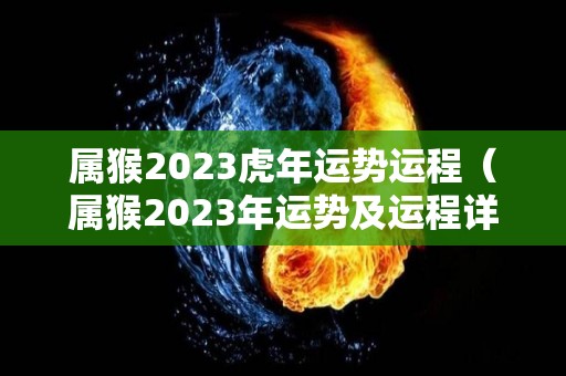 属猴2023虎年运势运程（属猴2023年运势及运程详解）