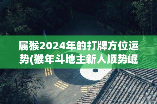 属猴2024年的打牌方位运势(猴年斗地主新人顺势崛起，2024年东南方位最佳)