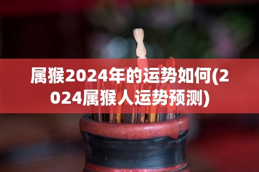 属猴2024年的运势如何(2024属猴人运势预测)