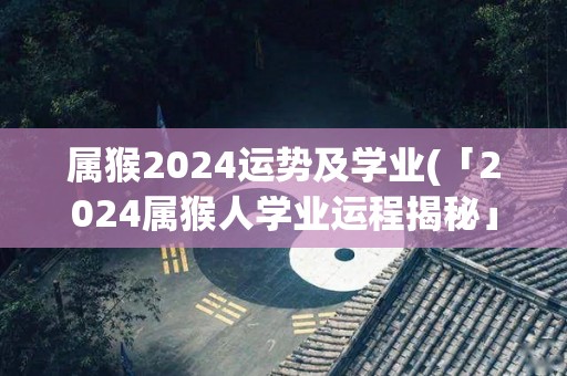 属猴2024运势及学业(「2024属猴人学业运程揭秘」)