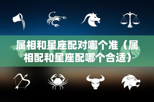 属相和星座配对哪个准（属相配和星座配哪个合适）
