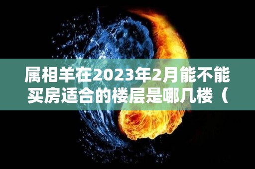 属相羊在2023年2月能不能买房适合的楼层是哪几楼（2023年属羊人）