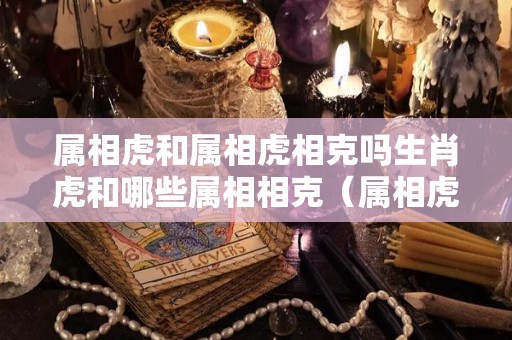 属相虎和属相虎相克吗生肖虎和哪些属相相克（属相虎和虎相配吗?）