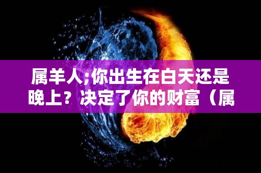 属羊人;你出生在白天还是晚上？决定了你的财富（属羊人你出生在白天还是晚上?决定了你的财富吗）