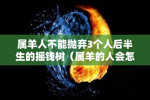 属羊人不能抛弃3个人后半生的摇钱树（属羊的人会怎样）