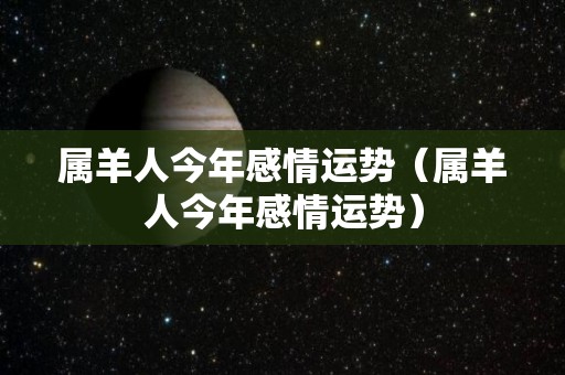 属羊人今年感情运势（属羊人今年感情运势）