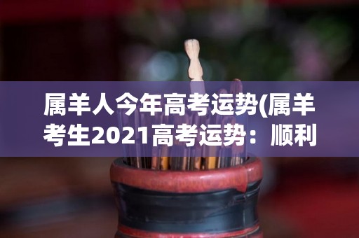 属羊人今年高考运势(属羊考生2021高考运势：顺利稳步冲刺高考)